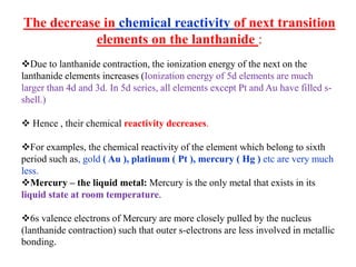 The decrease in chemical reactivity of next transition
elements on the lanthanide :
Due to lanthanide contraction, the ionization energy of the next on the
lanthanide elements increases (Ionization energy of 5d elements are much
larger than 4d and 3d. In 5d series, all elements except Pt and Au have filled s-
shell.)
 Hence , their chemical reactivity decreases.
For examples, the chemical reactivity of the element which belong to sixth
period such as, gold ( Au ), platinum ( Pt ), mercury ( Hg ) etc are very much
less.
Mercury – the liquid metal: Mercury is the only metal that exists in its
liquid state at room temperature.
6s valence electrons of Mercury are more closely pulled by the nucleus
(lanthanide contraction) such that outer s-electrons are less involved in metallic
bonding.
 