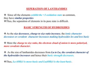 SEPERATION OF LANTHANIDES
 Since all the elements exhibit the +3 oxidation state as common,
they have similar properties
Thus, the separation of elements in its pure state is difficult.
BASIC STRENGTH OF HYDROXIDES
 As the size decreases, charge to size ratio increase, the ionic character
decreases or covalent character increases making hydroxides les and less basic
 More the charge to size ratio, the electron cloud of anion is more polarized,
more covalent character.
 As the size of lanthanides decreases from La to Lu, the covalent character of
the hydroxides increases and hence their basic strength decreases.
Thus, La (OH)3 is more basic and Lu(OH)3 is the least basic.
 