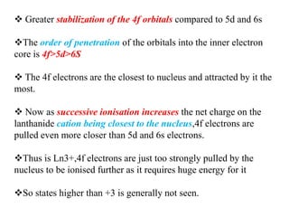  Greater stabilization of the 4f orbitals compared to 5d and 6s
The order of penetration of the orbitals into the inner electron
core is 4f>5d>6S
 The 4f electrons are the closest to nucleus and attracted by it the
most.
 Now as successive ionisation increases the net charge on the
lanthanide cation being closest to the nucleus,4f electrons are
pulled even more closer than 5d and 6s electrons.
Thus is Ln3+,4f electrons are just too strongly pulled by the
nucleus to be ionised further as it requires huge energy for it
So states higher than +3 is generally not seen.
 
