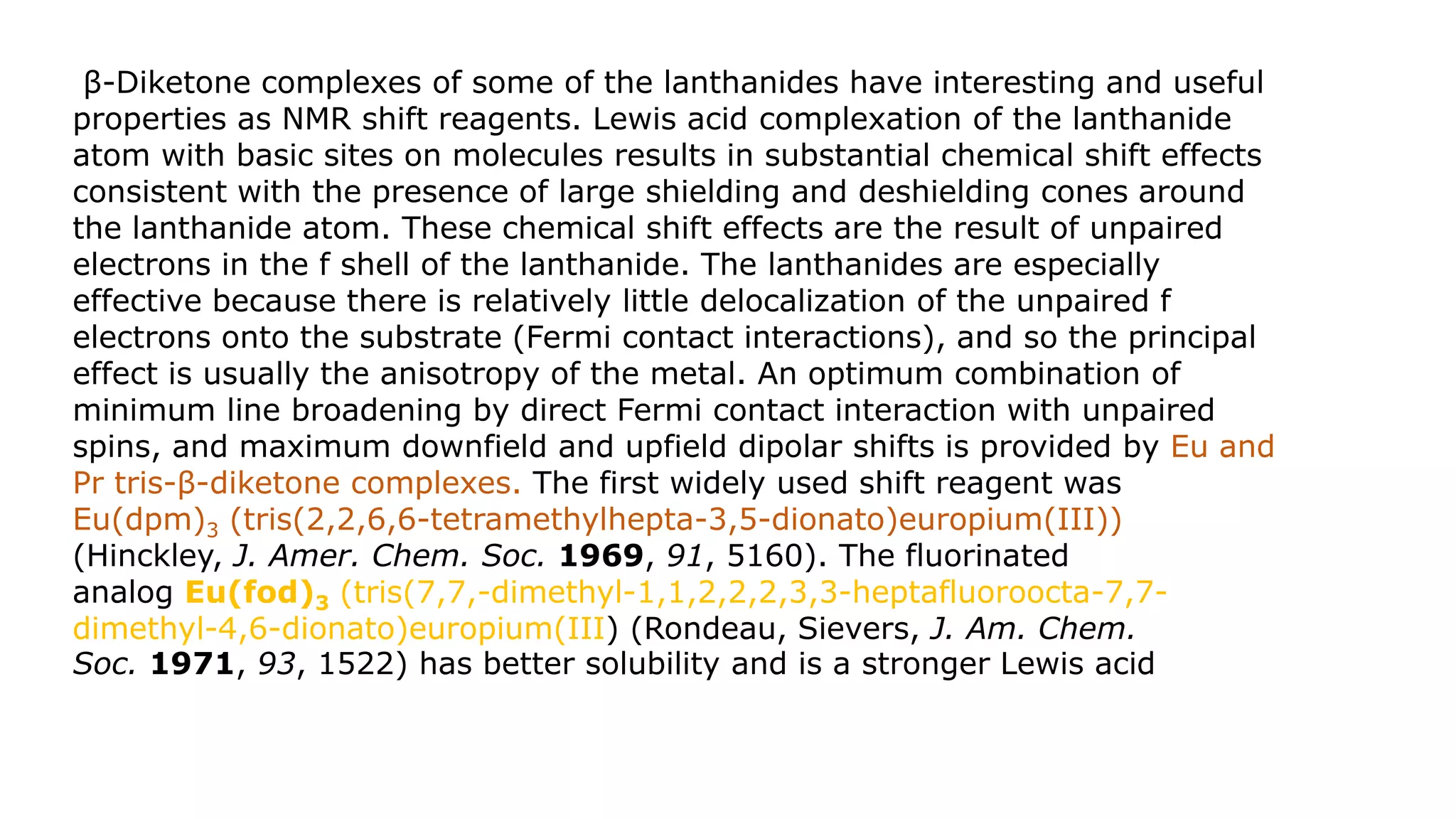 β-Diketone complexes of some of the lanthanides have interesting and useful
properties as NMR shift reagents. Lewis acid complexation of the lanthanide
atom with basic sites on molecules results in substantial chemical shift effects
consistent with the presence of large shielding and deshielding cones around
the lanthanide atom. These chemical shift effects are the result of unpaired
electrons in the f shell of the lanthanide. The lanthanides are especially
effective because there is relatively little delocalization of the unpaired f
electrons onto the substrate (Fermi contact interactions), and so the principal
effect is usually the anisotropy of the metal. An optimum combination of
minimum line broadening by direct Fermi contact interaction with unpaired
spins, and maximum downfield and upfield dipolar shifts is provided by Eu and
Pr tris-β-diketone complexes. The first widely used shift reagent was
Eu(dpm)3 (tris(2,2,6,6-tetramethylhepta-3,5-dionato)europium(III))
(Hinckley, J. Amer. Chem. Soc. 1969, 91, 5160). The fluorinated
analog Eu(fod)3 (tris(7,7,-dimethyl-1,1,2,2,2,3,3-heptafluoroocta-7,7-
dimethyl-4,6-dionato)europium(III) (Rondeau, Sievers, J. Am. Chem.
Soc. 1971, 93, 1522) has better solubility and is a stronger Lewis acid
 