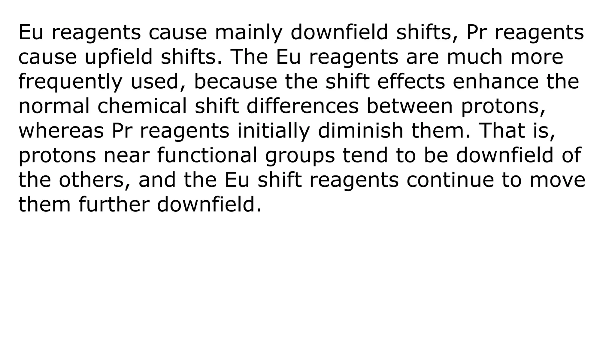 Eu reagents cause mainly downfield shifts, Pr reagents
cause upfield shifts. The Eu reagents are much more
frequently used, because the shift effects enhance the
normal chemical shift differences between protons,
whereas Pr reagents initially diminish them. That is,
protons near functional groups tend to be downfield of
the others, and the Eu shift reagents continue to move
them further downfield.
 