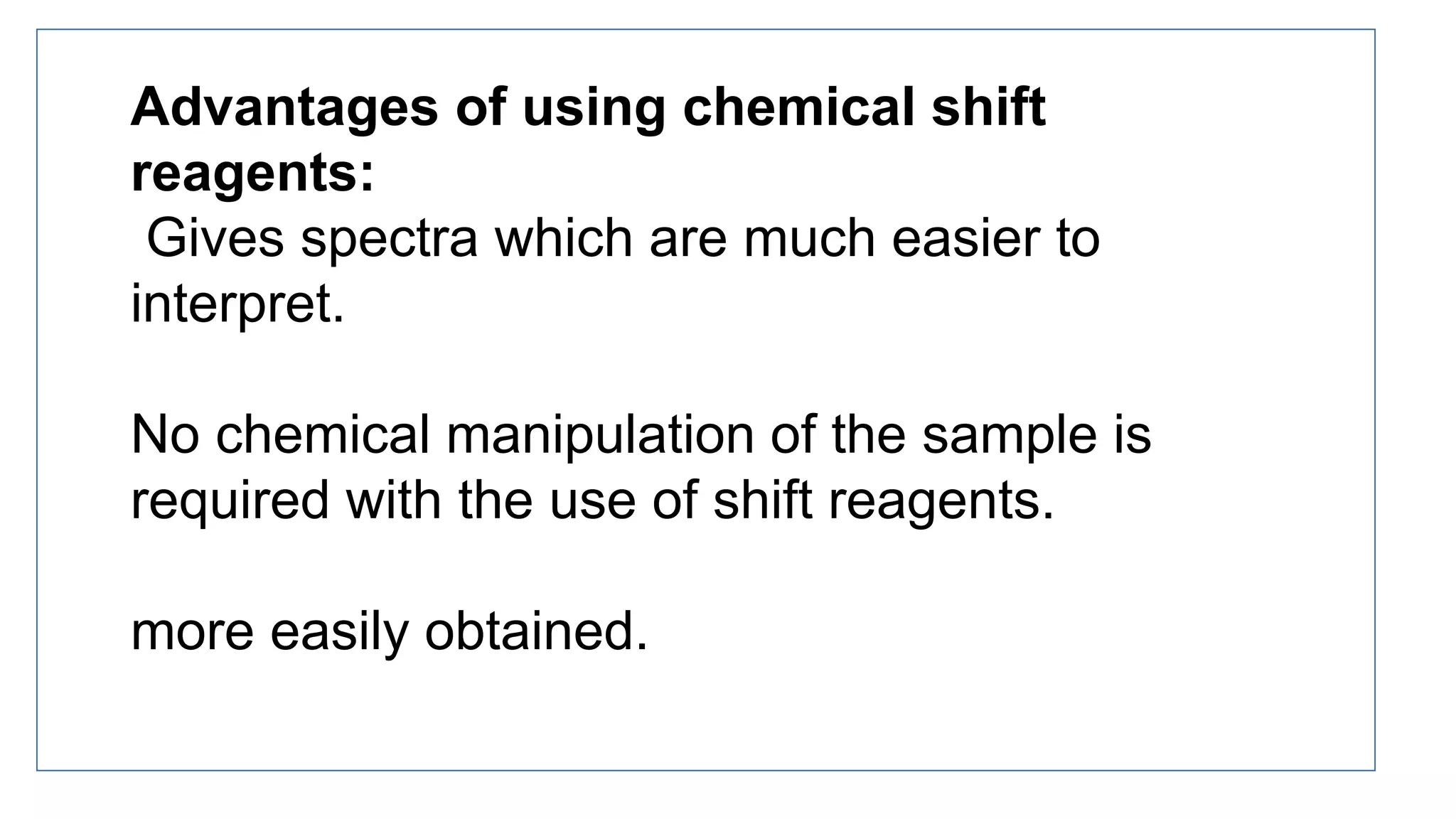 Advantages of using chemical shift
reagents:
Gives spectra which are much easier to
interpret.
No chemical manipulation of the sample is
required with the use of shift reagents.
more easily obtained.
 