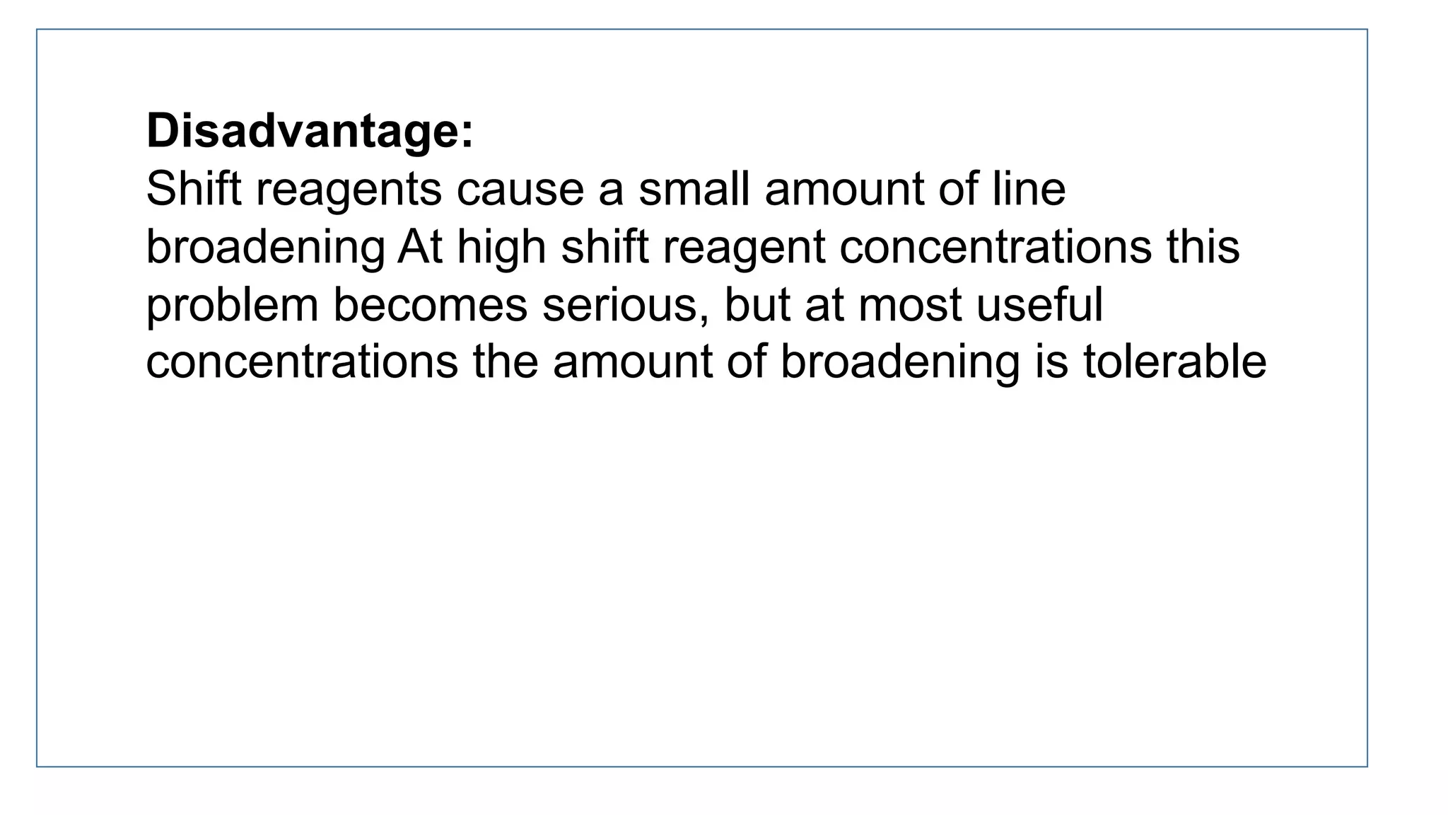 Disadvantage:
Shift reagents cause a small amount of line
broadening At high shift reagent concentrations this
problem becomes serious, but at most useful
concentrations the amount of broadening is tolerable
 