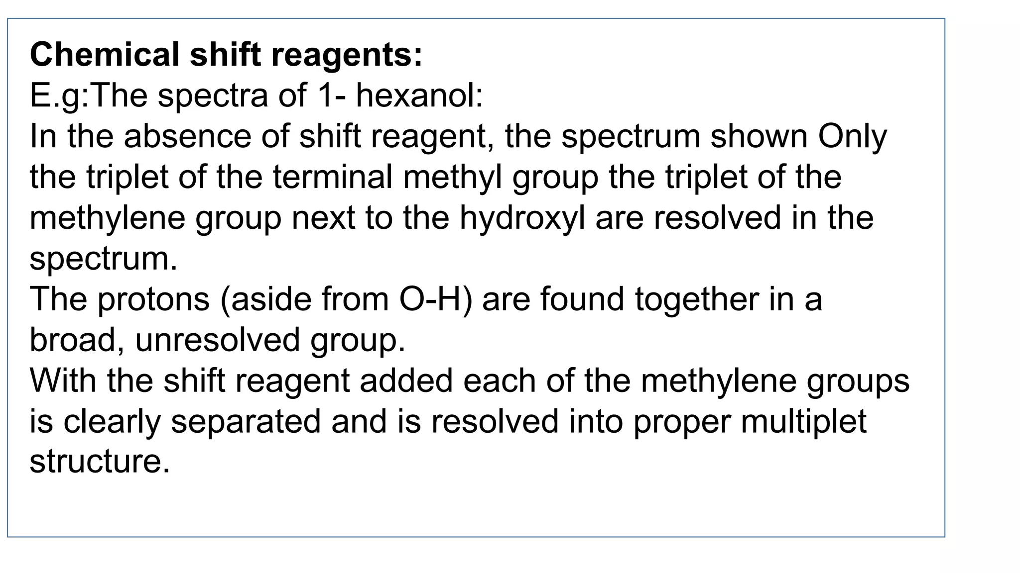 Chemical shift reagents:
E.g:The spectra of 1- hexanol:
In the absence of shift reagent, the spectrum shown Only
the triplet of the terminal methyl group the triplet of the
methylene group next to the hydroxyl are resolved in the
spectrum.
The protons (aside from O-H) are found together in a
broad, unresolved group.
With the shift reagent added each of the methylene groups
is clearly separated and is resolved into proper multiplet
structure.
 