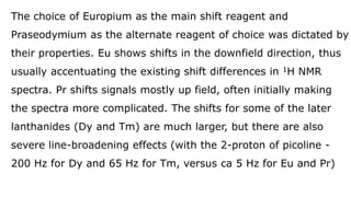 The choice of Europium as the main shift reagent and
Praseodymium as the alternate reagent of choice was dictated by
their properties. Eu shows shifts in the downfield direction, thus
usually accentuating the existing shift differences in 1H NMR
spectra. Pr shifts signals mostly up field, often initially making
the spectra more complicated. The shifts for some of the later
lanthanides (Dy and Tm) are much larger, but there are also
severe line-broadening effects (with the 2-proton of picoline -
200 Hz for Dy and 65 Hz for Tm, versus ca 5 Hz for Eu and Pr)
 