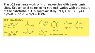 The LCS reagents work only on molecules with Lewis basic
sites. Sequence of complexing strength varies with the nature
of the substrate, but is approximately: NH2 > OH > R2O >
R2C=O > CO2R ≈ R2S > R-CN.
 