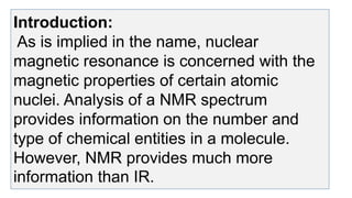 Introduction:
As is implied in the name, nuclear
magnetic resonance is concerned with the
magnetic properties of certain atomic
nuclei. Analysis of a NMR spectrum
provides information on the number and
type of chemical entities in a molecule.
However, NMR provides much more
information than IR.
 