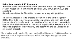 Using Lanthanide Shift Reagents.
Here are some considerations in the practical use of LIS reagents. The
solvent must be non-complexing and dry: CCl4, CDCl3 and CD2Cl2 are
excellent.
the solution should be filtered to remove paramagnetic particles.
The usual procedure is to prepare a solution of the shift reagent in
CDCl3, filter it to remove paramagnetic impurities, and then add small
increments of this solution to the solution of the substrate, taking NMR
spectra after each addition. In this way it is possible to keep track of the
individual signals of the substrate, and determine the Δδ values for all
protons of interest.
 