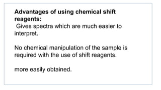 Advantages of using chemical shift
reagents:
Gives spectra which are much easier to
interpret.
No chemical manipulation of the sample is
required with the use of shift reagents.
more easily obtained.
 