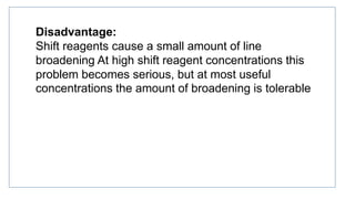 Disadvantage:
Shift reagents cause a small amount of line
broadening At high shift reagent concentrations this
problem becomes serious, but at most useful
concentrations the amount of broadening is tolerable
 