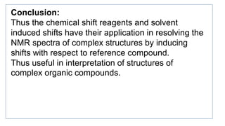 Conclusion:
Thus the chemical shift reagents and solvent
induced shifts have their application in resolving the
NMR spectra of complex structures by inducing
shifts with respect to reference compound.
Thus useful in interpretation of structures of
complex organic compounds.
 