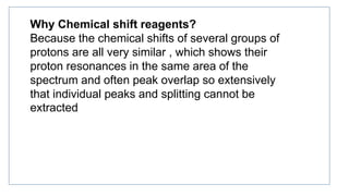 Why Chemical shift reagents?
Because the chemical shifts of several groups of
protons are all very similar , which shows their
proton resonances in the same area of the
spectrum and often peak overlap so extensively
that individual peaks and splitting cannot be
extracted
 