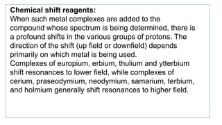 Chemical shift reagents:
When such metal complexes are added to the
compound whose spectrum is being determined, there is
a profound shifts in the various groups of protons. The
direction of the shift (up field or downfield) depends
primarily on which metal is being used.
Complexes of europium, erbium, thulium and ytterbium
shift resonances to lower field, while complexes of
cerium, praseodymium, neodymium, samarium, terbium,
and holmium generally shift resonances to higher field.
 