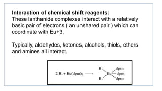 Interaction of chemical shift reagents:
These lanthanide complexes interact with a relatively
basic pair of electrons ( an unshared pair ) which can
coordinate with Eu+3.
Typically, aldehydes, ketones, alcohols, thiols, ethers
and amines all interact.
 