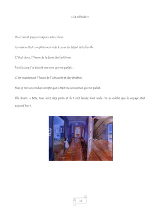 12
« La solitude »
On n´aurait pas pu imaginer autre chose.
La maison était complètement vide à cause du départ de la famille.
C´était donc, l´heure de la danse des fantômes.
Tout à coup j´ai écouté une voix qui me parlait…
C´est maintenant l´heure de l´obscurité et des ténèbres.
Mais je me suis rendue compte que c’était ma conscience qui me parlait.
Elle disait : « Bêta, tous sont déjà partis et ils t´ont laissée tout seule. Tu as oublié que le voyage était
aujourd’hui ».
 