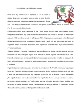 14
« Une décision importante dans ma vie »
Dans la vie il y a beaucoup de moments où l´on a besoin de
décider de prendre une option ou une autre, et cette décision
prise, le cours de la rivière personnelle change totalement. À mon
avis, j´ai eu beaucoup de moments pour choisir des options qui ont changé ma vie. Je voudrais parler
d´un de ces moments déterminants.
C´était quand j´étais jeune, célibataire et que j´avais fini de faire un stage pour travailler comme
interprète ou traductrice. Il y avait une situation économique très difficile au Mexique au milieu de la
décennie 1990. Le même samedi de la fin janvier 1994 j´ai perdu mes deux emplois : chez Comercial
Mexicana et l´autre comme professeur d´anglais. Alors, j´avais fait des économies pour aller en
Angleterre mais à cause de la dévaluation, mon argent avait perdu sa valeur et j´ai perdu l´intention
d´y faire mes études.
Voilà ma décision : j´ai utilisé l´argent pour aller aux États-Unis et mon intention était de faire des
économies, de faire un stage d´anglais et de pratiquer la langue anglaise avec des locuteurs natifs.
D´abord, j´ai obtenu une bonne quantité d´argent puisque j´ai commencé à travailler au restaurant de
repas rapide « Wendy´s » pendant les week-ends et pendant la semaine je travaillais dans une usine
d´enceintes.
Cependant, je ne m´attendais pas à rencontrer le père de mon fils. C´est la raison pour laquelle j´ai
habité aux États-Unis pendant onze ans et demi. Je ne me repens pas de ma décision parce que, si je
n´avais pas pris la décision d´aller aux États-Unis, je n´aurais pas eu mon fils. C´est la personne la
plus importante dans ma vie. L´autre résultat très important a été ma pratique avec les Américains :
j´ai un bon accent américain et c´est la raison qui m´a emmenée à prendre l´autre décision très
importante de ma vie : étudier la licence d´enseignement de la langue anglaise à l´UNAM FES Acatlán
et travailler comme professeur d´anglais à la meilleure université.
 