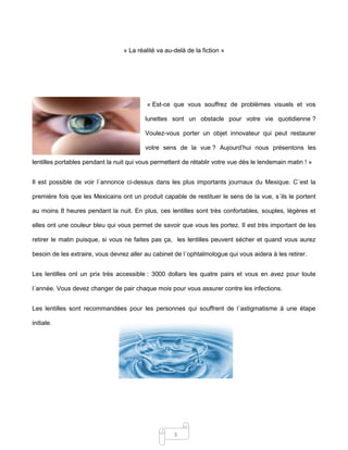 3
« La réalité va au-delà de la fiction »
« Est-ce que vous souffrez de problèmes visuels et vos
lunettes sont un obstacle pour votre vie quotidienne ?
Voulez-vous porter un objet innovateur qui peut restaurer
votre sens de la vue ? Aujourd’hui nous présentons les
lentilles portables pendant la nuit qui vous permettent de rétablir votre vue dès le lendemain matin ! »
Il est possible de voir l´annonce ci-dessus dans les plus importants journaux du Mexique. C´est la
première fois que les Mexicains ont un produit capable de restituer le sens de la vue, s´ils le portent
au moins 8 heures pendant la nuit. En plus, ces lentilles sont très confortables, souples, légères et
elles ont une couleur bleu qui vous permet de savoir que vous les portez. Il est très important de les
retirer le matin puisque, si vous ne faites pas ça, les lentilles peuvent sécher et quand vous aurez
besoin de les extraire, vous devrez aller au cabinet de l´ophtalmologue qui vous aidera à les retirer.
Les lentilles ont un prix très accessible : 3000 dollars les quatre pairs et vous en avez pour toute
l´année. Vous devez changer de pair chaque mois pour vous assurer contre les infections.
Les lentilles sont recommandées pour les personnes qui souffrent de l´astigmatisme à une étape
initiale.
 