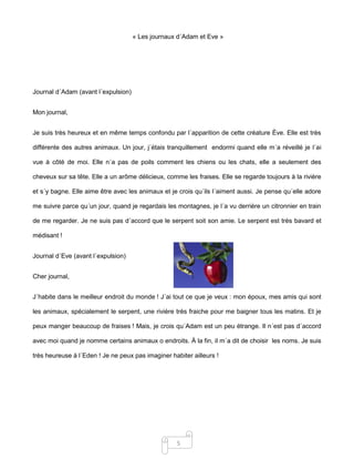 5
« Les journaux d´Adam et Eve »
Journal d´Adam (avant l´expulsion)
Mon journal,
Je suis très heureux et en même temps confondu par l´apparition de cette créature Ève. Elle est très
différente des autres animaux. Un jour, j´étais tranquillement endormi quand elle m´a réveillé je l´ai
vue à côté de moi. Elle n´a pas de poils comment les chiens ou les chats, elle a seulement des
cheveux sur sa tête. Elle a un arôme délicieux, comme les fraises. Elle se regarde toujours à la rivière
et s´y bagne. Elle aime être avec les animaux et je crois qu´ils l´aiment aussi. Je pense qu´elle adore
me suivre parce qu´un jour, quand je regardais les montagnes, je l´a vu derrière un citronnier en train
de me regarder. Je ne suis pas d´accord que le serpent soit son amie. Le serpent est très bavard et
médisant !
Journal d´Eve (avant l´expulsion)
Cher journal,
J´habite dans le meilleur endroit du monde ! J´ai tout ce que je veux : mon époux, mes amis qui sont
les animaux, spécialement le serpent, une rivière très fraiche pour me baigner tous les matins. Et je
peux manger beaucoup de fraises ! Mais, je crois qu´Adam est un peu étrange. Il n´est pas d´accord
avec moi quand je nomme certains animaux o endroits. À la fin, il m´a dit de choisir les noms. Je suis
très heureuse à l´Eden ! Je ne peux pas imaginer habiter ailleurs !
 