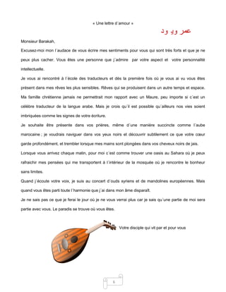 6
« Une lettre d´amour »
Monsieur Barakah,
Excusez-moi mon l´audace de vous écrire mes sentiments pour vous qui sont très forts et que je ne
peux plus cacher. Vous êtes une personne que j´admire par votre aspect et votre personnalité
intellectuelle.
Je vous ai rencontré à l´école des traducteurs et dès la première fois où je vous ai vu vous êtes
présent dans mes rêves les plus sensibles. Rêves qui se produisent dans un autre temps et espace.
Ma famille chrétienne jamais ne permettrait mon rapport avec un Maure, peu importe si c´est un
célèbre traducteur de la langue arabe. Mais je crois qu´il est possible qu´ailleurs nos vies soient
imbriquées comme les signes de votre écriture.
Je souhaite être présente dans vos prières, même d´une manière succincte comme l´aube
marocaine ; je voudrais naviguer dans vos yeux noirs et découvrir subtilement ce que votre cœur
garde profondément, et trembler lorsque mes mains sont plongées dans vos cheveux noirs de jais.
Lorsque vous arrivez chaque matin, pour moi c´est comme trouver une oasis au Sahara où je peux
rafraichir mes pensées qui me transportent à l´intérieur de la mosquée où je rencontre le bonheur
sans limites.
Quand j´écoute votre voix, je suis au concert d´ouds syriens et de mandolines européennes. Mais
quand vous êtes parti toute l´harmonie que j´ai dans mon âme disparaît.
Je ne sais pas ce que je ferai le jour où je ne vous verrai plus car je sais qu´une partie de moi sera
partie avec vous. Le paradis se trouve où vous êtes.
Votre disciple qui vit par et pour vous
‫ود‬ ‫وي‬ ‫عمر‬
 