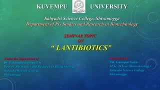 KUVEMPU UNIVERSITY
Sahyadri Science College, Shivamogga
Department of PG Studies and Research in Biotechnology
Under the Supervision of
Dr. Lakshminarayana T S
Dept of PG Studies and Research in Biotechnology
Sahyadri Science College,
Shivamogga
Submitted by:
Mr. Ganapati Yadav
M.Sc. II Year (Biotechnology)
Sahyadri Science College
Shivamogga
SEMINAR TOPIC
ON
“ LANTIBIOTICS”
 
