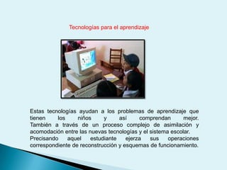 Tecnologías para el aprendizajeEstas tecnologías ayudan a los problemas de aprendizaje que tienen los niños y así comprendan mejor.                                                     También a través de un proceso complejo de asimilación y acomodación entre las nuevas tecnologías y el sistema escolar.Precisando aquel estudiante ejerza sus operaciones correspondiente de reconstrucción y esquemas de funcionamiento.