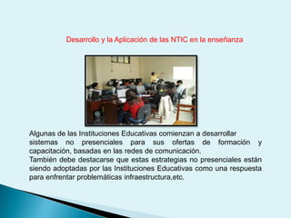 Desarrollo y la Aplicación de las NTIC en la enseñanzaAlgunas de las Instituciones Educativas comienzan a desarrollar sistemas no presenciales para sus ofertas de formación y capacitación, basadas en las redes de comunicación.También debe destacarse que estas estrategias no presenciales están siendo adoptadas por las Instituciones Educativas como una respuesta para enfrentar problemáticas infraestructura,etc.  