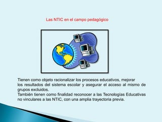 Las NTIC en el campo pedagógicoTienen como objeto racionalizar los procesos educativos, mejorar los resultados del sistema escolar y asegurar el acceso al mismo de grupos excluidos.También tienen como finalidad reconocer a las Tecnologías Educativas no vinculares a las NTIC, con una amplia trayectoria previa.