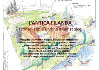 L’ANTICA FILANDAL’ANTICA FILANDA
Fronte lago d’Endine a Ranzanico
Prestigioso intervento di recupero di complesso ottocentesco
Grande corte centrale e area a parco di proprietà (15.000 mq. ca)
Campo sportivo polivalente (tennis, calcetto, volley)
Piscina, club house, palestra fitness, squash
Campo sportivo polivalente (tennis, calcetto, volley)
Piscina, club house, palestra fitness, squash
Attracco barche al pontile privato, spiaggia
Tutto l’intervento è realizzato con il criterio del restauro
Finiture di pregio, uso esclusivo di materiali tradizionali
 