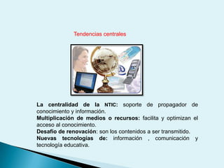 Tendencias centralesLa centralidad de la NTIC: soporte de propagador de conocimiento y información.Multiplicación de medios o recursos: facilita y optimizan el acceso al conocimiento.Desafío de renovación: son los contenidos a ser transmitido.Nuevas tecnologías de: información , comunicación y tecnología educativa.