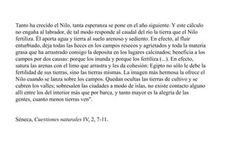 Tanto ha crecido el Nilo, tanta esperanza se pone en el año siguiente. Y este cálculo
no engaña al labrador, de tal modo responde al caudal del río la tierra que el Nilo
fertiliza. Él aporta agua y tierra al suelo arenoso y sediento. En efecto, al fluir
enturbiado, deja todas las heces en los campos resecos y agrietados y toda la materia
grasa que ha arrastrado consigo la deposita en los lugares calcinados; beneficia a los
campos por dos causas: porque los inunda y porque los fertiliza (...). En efecto,
satura las arenas con el limo que arrastra y les da cohesión: Egipto no sólo le debe la
fertilidad de sus tierras, sino las tierras mismas. La imagen más hermosa la ofrece el
Nilo cuando se lanza sobre los campos. Quedan ocultas las tierras de cultivo y se
cubren los valles; sobresalen las ciudades a modo de islas, no existe contacto alguno
allí entre los del interior más que por barca, y tanto mayor es la alegría de las
gentes, cuanto menos tierras ven".
Séneca, Cuestiones naturales IV, 2, 7-11.
 