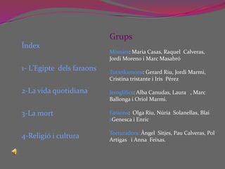 Índex1- L’Egipte  dels faraons 2-La vida quotidiana3-La mort4-Religió i cultura GrupsMòmies: Maria Casas, Raquel  Calveras, Jordi Moreno i Marc MasabróTutankamons: Gerard Riu, Jordi Marmi, Cristina tristante i Iris  PérezJeroglífics: Alba Canudas, Laura   , Marc Ballonga i Oriol Marmi.Faraons:  Olga Riu, Núria  Solanellas, Blai sGenesca i Enric Torturadors: Àngel  Sitjes, Pau Calveras, Pol Artigas   i Anna  Feixas.  