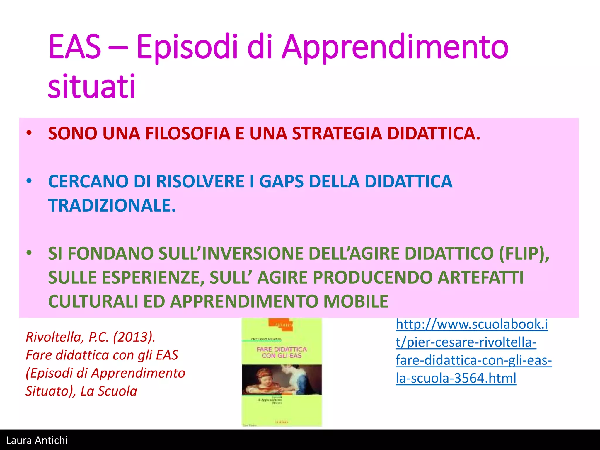 Laura Antichi
EAS – Episodi di Apprendimento
situati
• SONO UNA FILOSOFIA E UNA STRATEGIA DIDATTICA.
• CERCANO DI RISOLVERE I GAPS DELLA DIDATTICA
TRADIZIONALE.
• SI FONDANO SULL’INVERSIONE DELL’AGIRE DIDATTICO (FLIP),
SULLE ESPERIENZE, SULL’ AGIRE PRODUCENDO ARTEFATTI
CULTURALI ED APPRENDIMENTO MOBILE
http://www.scuolabook.i
t/pier-cesare-rivoltella-
fare-didattica-con-gli-eas-
la-scuola-3564.html
Rivoltella, P.C. (2013).
Fare didattica con gli EAS
(Episodi di Apprendimento
Situato), La Scuola
 
