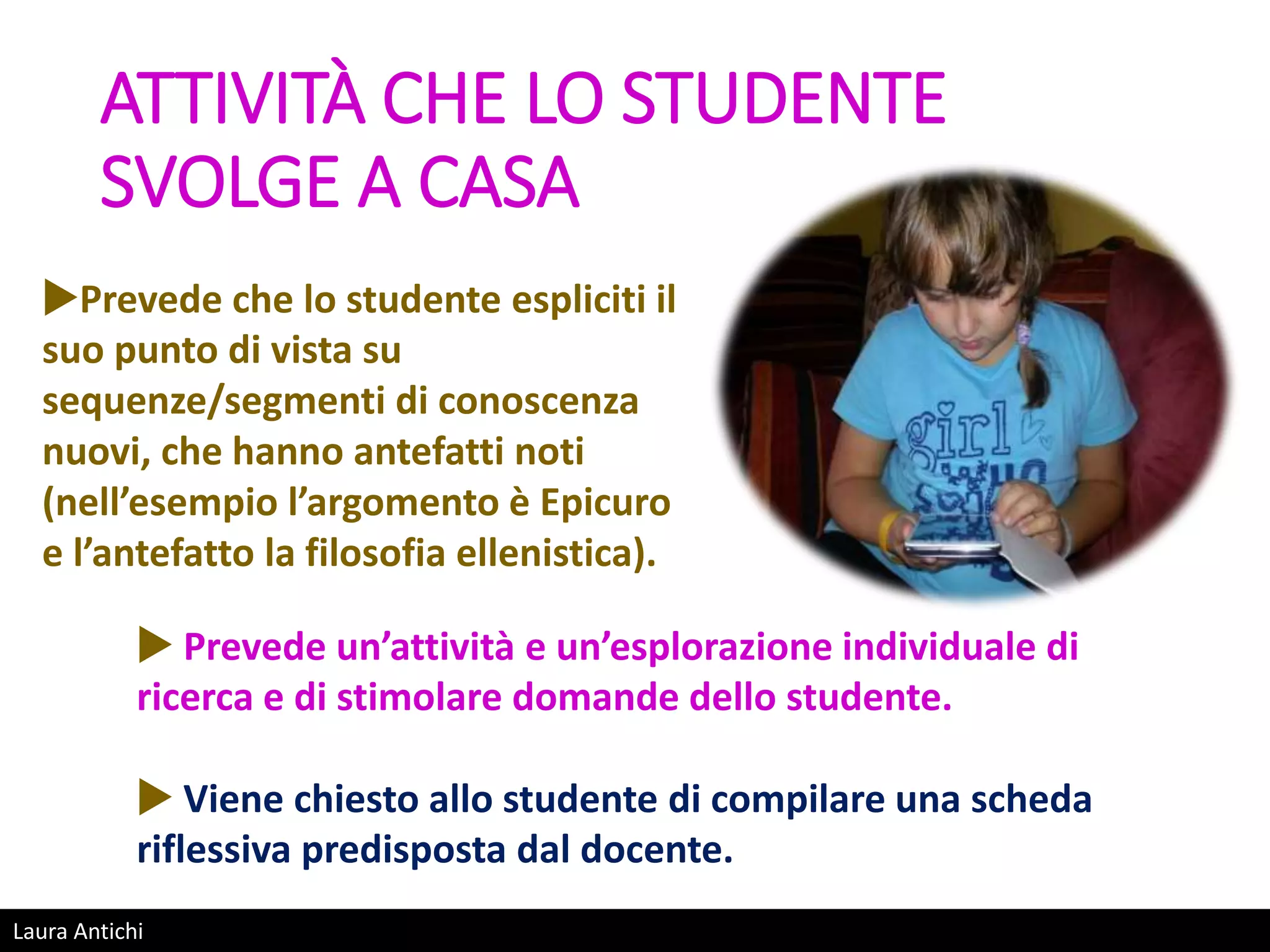 Laura Antichi
ATTIVITÀ CHE LO STUDENTE
SVOLGE A CASA
Prevede che lo studente espliciti il
suo punto di vista su
sequenze/segmenti di conoscenza
nuovi, che hanno antefatti noti
(nell’esempio l’argomento è Epicuro
e l’antefatto la filosofia ellenistica).
 Prevede un’attività e un’esplorazione individuale di
ricerca e di stimolare domande dello studente.
 Viene chiesto allo studente di compilare una scheda
riflessiva predisposta dal docente.
 