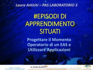 Laura Antichi – PAS LABORATORIO 3 
#EPISODI DI 
APPRENDIMENTO 
SITUATI 
Progettare il Momento 
Operatorio di un EAS e 
Utilizzare Applicazioni 
PARTE 4 
 