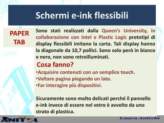 Schermi e-ink flessibili
        Sono stati realizzati dalla Queen’s University, in
PAPER   collaborazione con Intel e Plastic Logic prototipi di
 TAB    display flessibili imitano la carta. Tali display hanno
        la diagonale da 10,7 pollici. Sono solo però in bianco
        e nero, non sono retroilluminati.
        Cosa fanno?
        •Acquisire contenuti con un semplice touch.
        •Voltare pagina piegando un lato.
        •Far interagire più dispositivi.

        Sicuramente sono molto delicati perché il pannello
        e-ink invece di essere nel vetro è avvolto da uno
        strato di plastica.
 