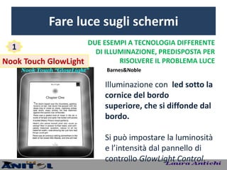 Fare luce sugli schermi
                     DUE ESEMPI A TECNOLOGIA DIFFERENTE
  1
                       DI ILLUMINAZIONE, PREDISPOSTA PER
Nook Touch GlowLight          RISOLVERE IL PROBLEMA LUCE
                           Barnes&Noble

                           Illuminazione con led sotto la
                           cornice del bordo
                           superiore, che si diffonde dal
                           bordo.

                           Si può impostare la luminosità
                           e l’intensità dal pannello di
                           controllo GlowLight Control.
 