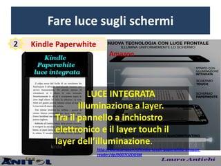Fare luce sugli schermi
2   Kindle Paperwhite
                              Amazon




                    LUCE INTEGRATA
                 Illuminazione a layer.
          Tra il pannello a inchiostro
          elettronico e il layer touch il
          layer dell’illuminazione.
                        http://www.amazon.it/kindle-touch-paperwhite-amazon-
                        reader/dp/B007OZO03M
 
