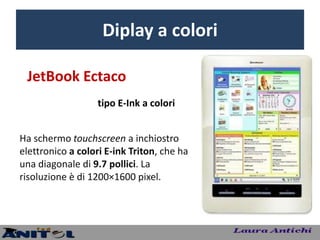 Diplay a colori

 JetBook Ectaco
                   tipo E-Ink a colori


Ha schermo touchscreen a inchiostro
elettronico a colori E-ink Triton, che ha
una diagonale di 9.7 pollici. La
risoluzione è di 1200×1600 pixel.
 