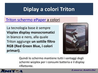 Diplay a colori Triton
Triton schermo ePaper a colori
La tecnologia base è sempre
Vizplex display monocromatici
in bianco e nero, alla quale
Triton aggiunge un sottile filtro
RGB (Red Green Blue, i colori
primari).
        Quindi lo schermo mantiene tutti i vantaggi degli
        schermi wizplex per i consumi batteria e il display
        riflettente.
 