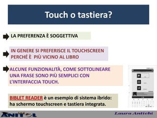 Touch o tastiera?

LA PREFERENZA È SOGGETTIVA

IN GENERE SI PREFERISCE IL TOUCHSCREEN
PERCHÉ È PIÙ VICINO AL LIBRO

ALCUNE FUNZIONALITÀ, COME SOTTOLINEARE
UNA FRASE SONO PIÙ SEMPLICI CON
L’INTERFACCIA TOUCH.


BIBLET READER è un esempio di sistema ibrido:
ha schermo touchscreen e tastiera integrata.
 