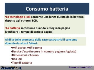 Consumo batteria
•La tecnologia e-ink consente una lunga durata della batteria
rispetto agli schermi LCD.

•La batteria si consuma quando si sfoglia la pagina
(verificare il tempo di cambio pagina)

Al di là delle promesse delle case costruttrici il consumo
dipende da alcuni fattori:
     •Wifi attivo, Wifi spento
     •Durata d’uso (in ore e in numero pagine sfogliate)
     •Dimensioni schermo
     •Uso led
     •Tipo di batteria
 
