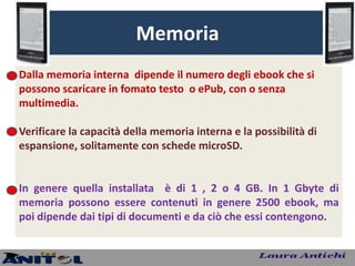 Memoria
Dalla memoria interna dipende il numero degli ebook che si
possono scaricare in fomato testo o ePub, con o senza
multimedia.

Verificare la capacità della memoria interna e la possibilità di
espansione, solitamente con schede microSD.


In genere quella installata è di 1 , 2 o 4 GB. In 1 Gbyte di
memoria possono essere contenuti in genere 2500 ebook, ma
poi dipende dai tipi di documenti e da ciò che essi contengono.
 