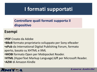 I formati supportati
       Controllare quali formati supporta il
       dispositivo
Esempi
•PDF Creato da Adobe
•BBeB formato proprietario sviluppato per Sony eReader
•ePub da International Digital Publishing Forum, formato
aperto, basato su XHTML e XML
•MOBI formato Open per Mobipocket Reader.
•HTML (HyperText Markup Language) LIT per Microsoft Reader.
•AZW di Amazon Kindle
 