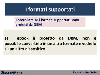 I formati supportati
      Controllare se i formati supportati sono
      protetti da DRM


se     ebook è protetto da DRM, non è
possibile convertirlo in un altro formato e vederlo
su un altro dispositivo .
 