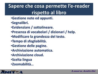Sapere che cosa permette l’e-reader
          rispetto al libro
 •Gestione note ed appunti.
 •Segnalibri.
 •Evidenziare / sottolineare.
 •Presenza di vocabolari / dizionari / help.
 •Modificare la grandezza del testo.
 •Tempo di sfogliabilità.
 •Gestione delle pagine.
 •Archiviazione automatica.
 •Archiviazione cloud.
 •Scelta lingua
 •Zoomabilità…
 