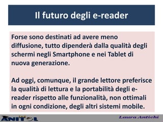 Il futuro degli e-reader

Forse sono destinati ad avere meno
diffusione, tutto dipenderà dalla qualità degli
schermi negli Smartphone e nei Tablet di
nuova generazione.

Ad oggi, comunque, il grande lettore preferisce
la qualità di lettura e la portabilità degli e-
reader rispetto alle funzionalità, non ottimali
in ogni condizione, degli altri sistemi mobile.
 