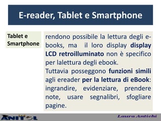 E-reader, Tablet e Smartphone
Tablet e   rendono possibile la lettura degli e-
Smartphone books, ma il loro display display
            LCD retroilluminato non è specifico
            per lalettura degli ebook.
            Tuttavia posseggono funzioni simili
            agli ereader per la lettura di eBook:
            ingrandire, evidenziare, prendere
            note, usare segnalibri, sfogliare
            pagine.
 