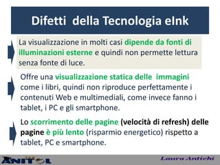 Difetti della Tecnologia eInk
La visualizzazione in molti casi dipende da fonti di
illuminazioni esterne e quindi non permette lettura
senza fonte di luce.
Offre una visualizzazione statica delle immagini
come i libri, quindi non riproduce perfettamente i
contenuti Web e multimediali, come invece fanno i
tablet, i PC e gli smartphone.
Lo scorrimento delle pagine (velocità di refresh) delle
pagine è più lento (risparmio energetico) rispetto a
tablet, PC e smartphone.
 