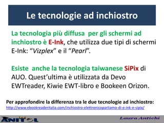 Le tecnologie ad inchiostro
   La tecnologia più diffusa per gli schermi ad
   inchiostro è E-Ink, che utilizza due tipi di schermi
   E-Ink: “Vizplex” e il “Pearl”.

   Esiste anche la tecnologia taiwanese SiPix di
   AUO. Quest’ultima è utilizzata da Devo
   EWTreader, Kiwie EWT-libro e Bookeen Orizon.

Per approfondire la differenza tra le due tecnologie ad inchiostro:
http://www.ebookreaderitalia.com/inchiostro-elettronicoparliamo-di-e-ink-e-sipix/
 