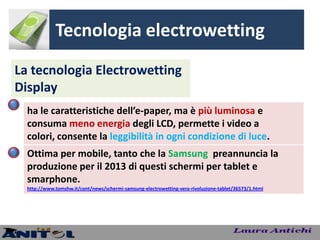 Tecnologia electrowetting
La tecnologia Electrowetting
Display
  ha le caratteristiche dell’e-paper, ma è più luminosa e
  consuma meno energia degli LCD, permette i video a
  colori, consente la leggibilità in ogni condizione di luce.
  Ottima per mobile, tanto che la Samsung preannuncia la
  produzione per il 2013 di questi schermi per tablet e
  smarphone.
  http://www.tomshw.it/cont/news/schermi-samsung-electrowetting-vera-rivoluzione-tablet/36573/1.html
 